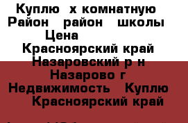 Куплю 2х комнатную › Район ­ район 7 школы › Цена ­ 850 000 - Красноярский край, Назаровский р-н, Назарово г. Недвижимость » Куплю   . Красноярский край